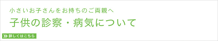 小さいお子さんをお持ちのご両親へ 子供の診察・病気について 詳しくはこちら